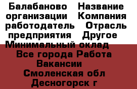 Балабаново › Название организации ­ Компания-работодатель › Отрасль предприятия ­ Другое › Минимальный оклад ­ 1 - Все города Работа » Вакансии   . Смоленская обл.,Десногорск г.